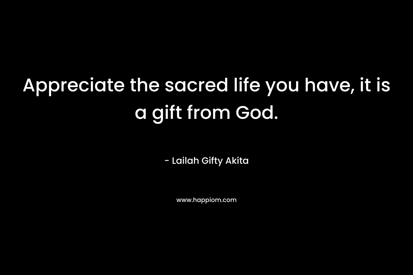 Appreciate the sacred life you have, it is a gift from God.