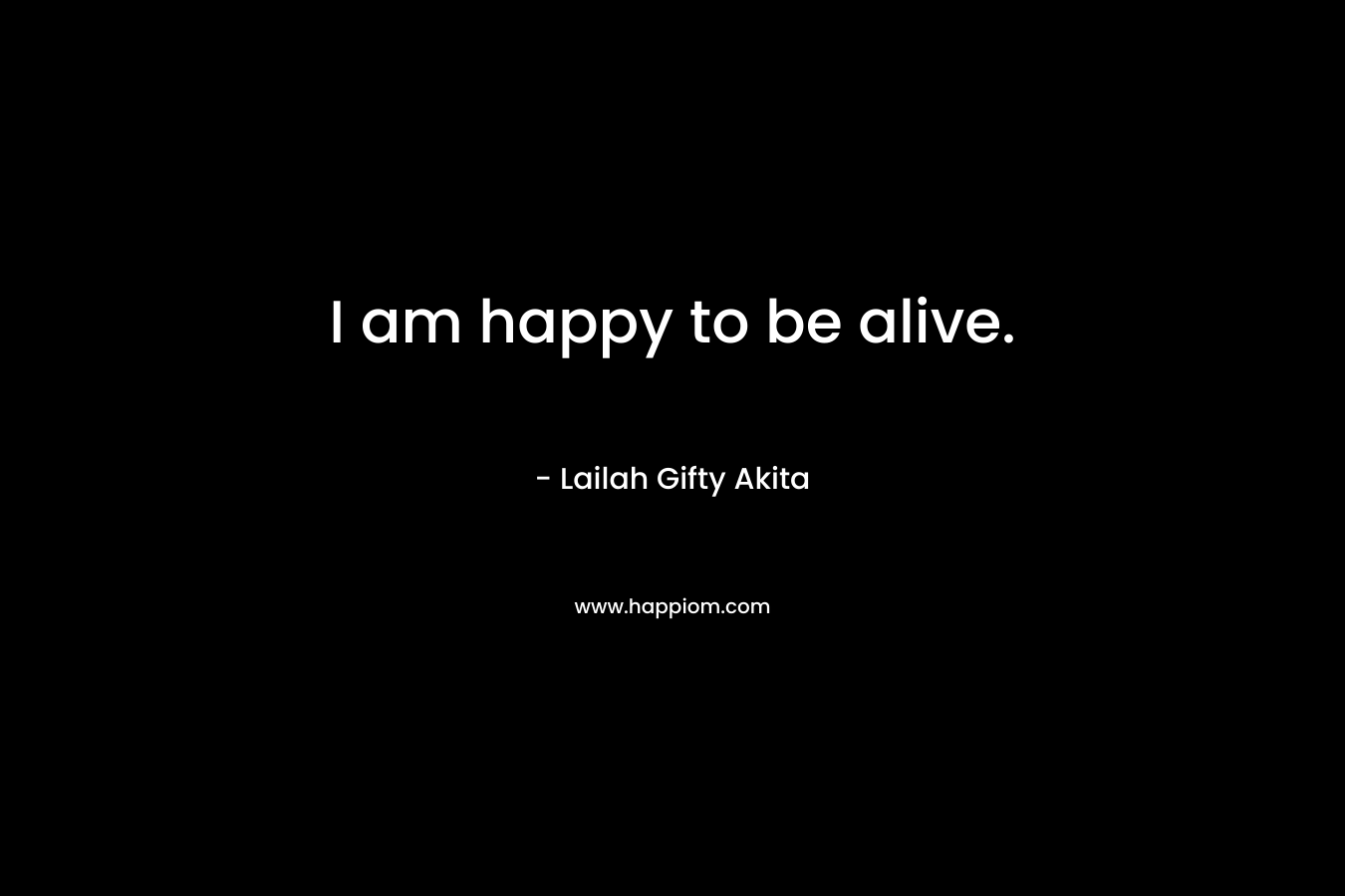 I am happy to be alive.