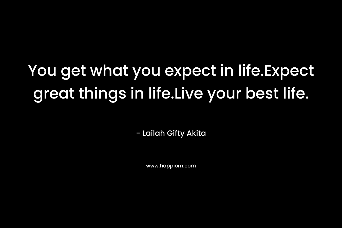You get what you expect in life.Expect great things in life.Live your best life.
