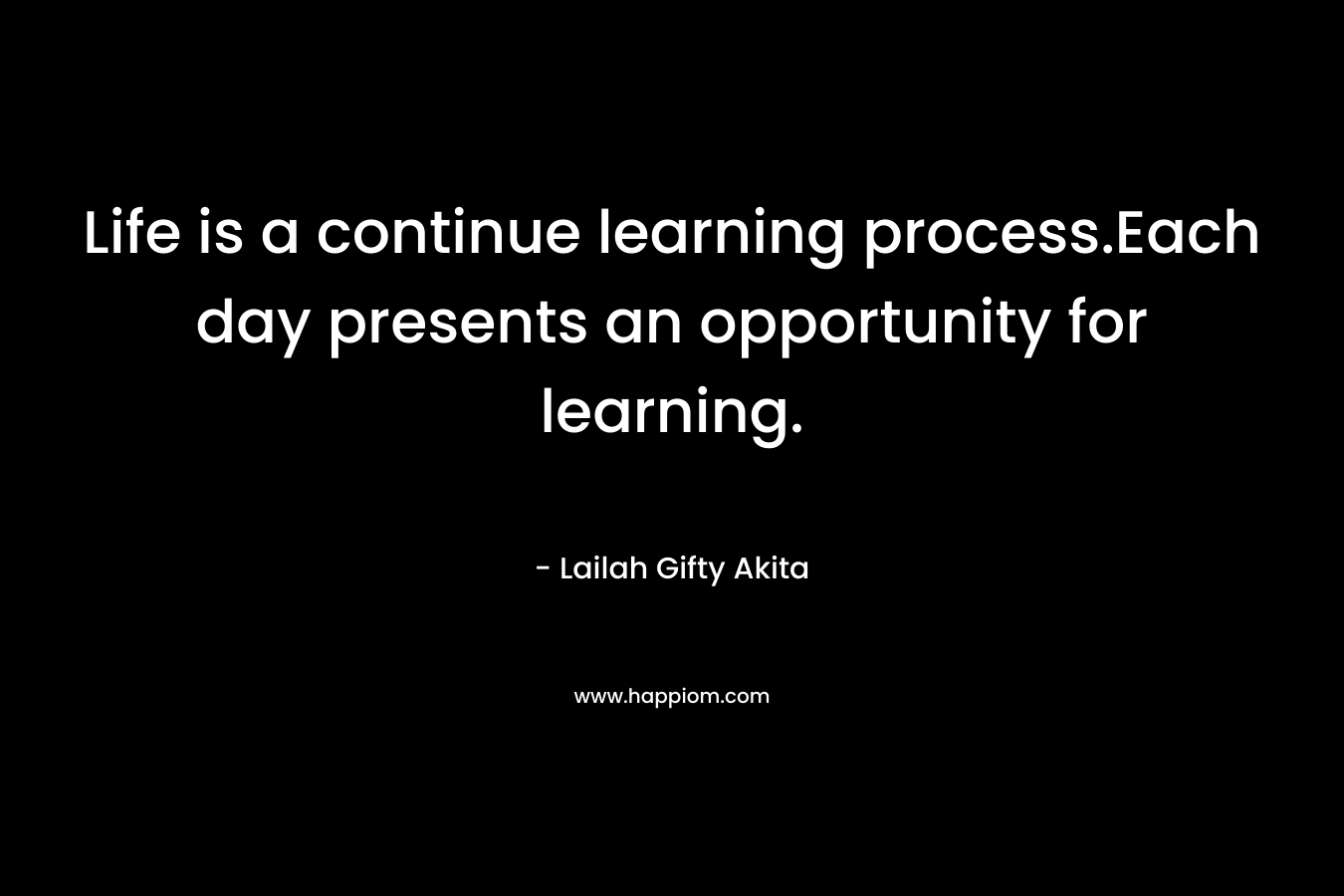 Life is a continue learning process.Each day presents an opportunity for learning.