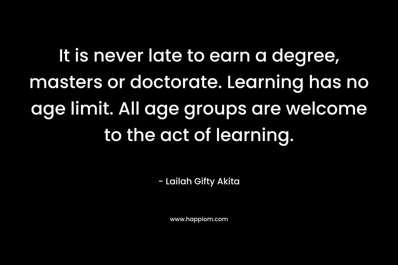 It is never late to earn a degree, masters or doctorate. Learning has no age limit. All age groups are welcome to the act of learning.