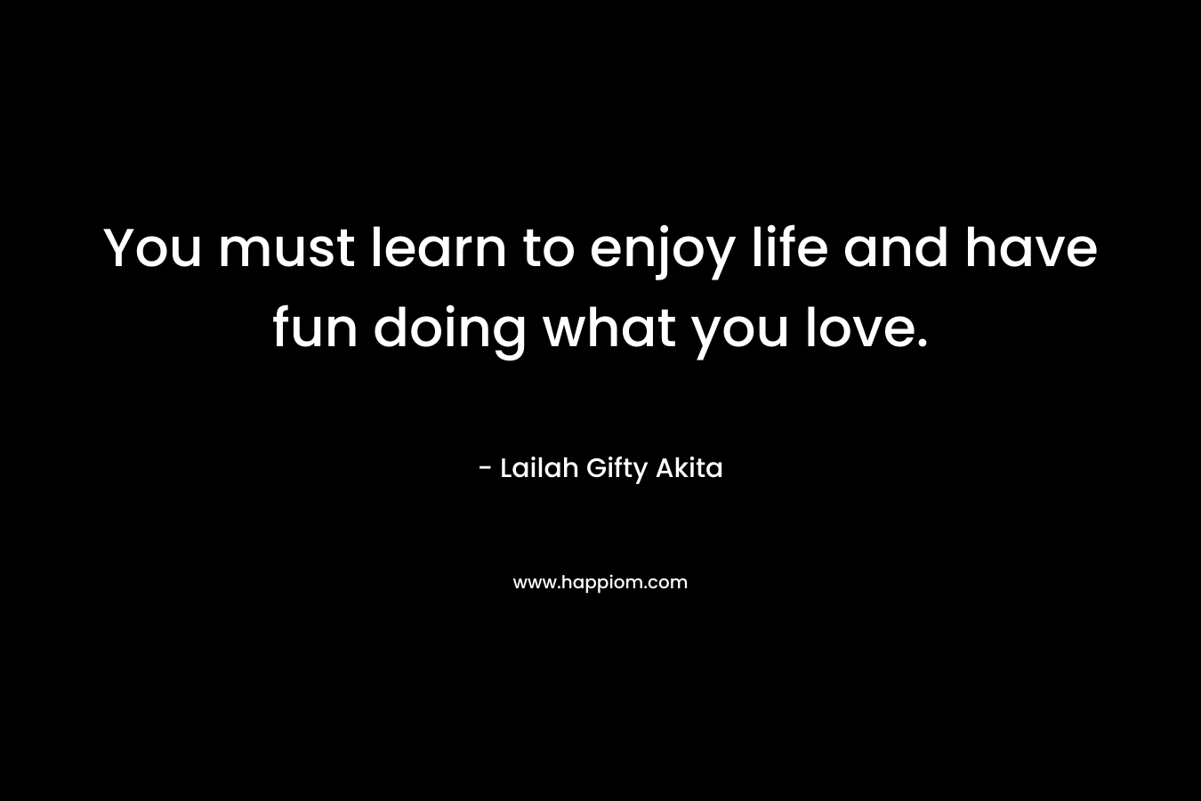 You must learn to enjoy life and have fun doing what you love. – Lailah Gifty Akita