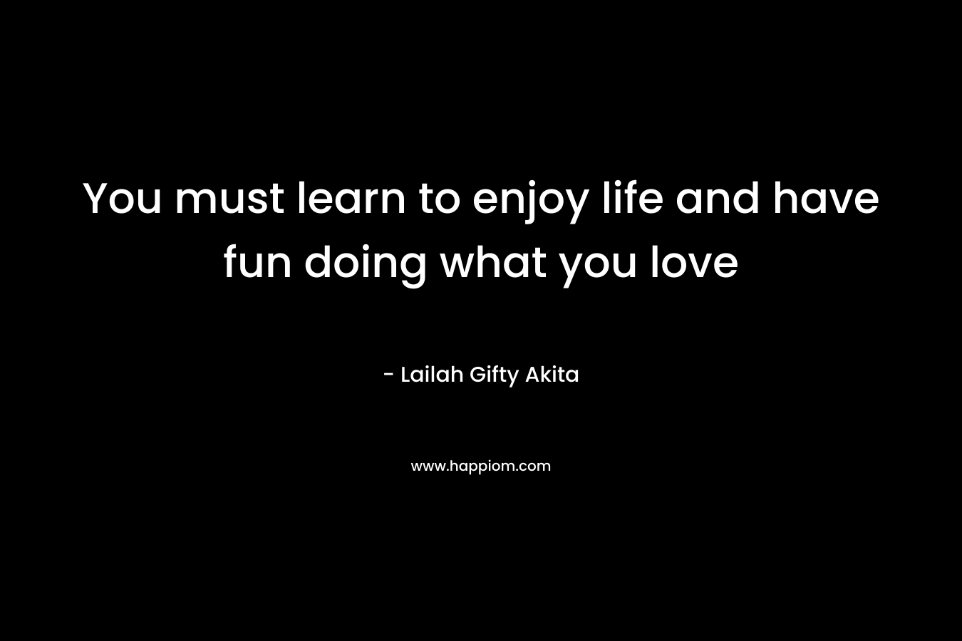 You must learn to enjoy life and have fun doing what you love