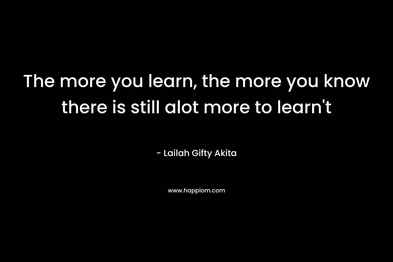The more you learn, the more you know there is still alot more to learn’t – Lailah Gifty Akita
