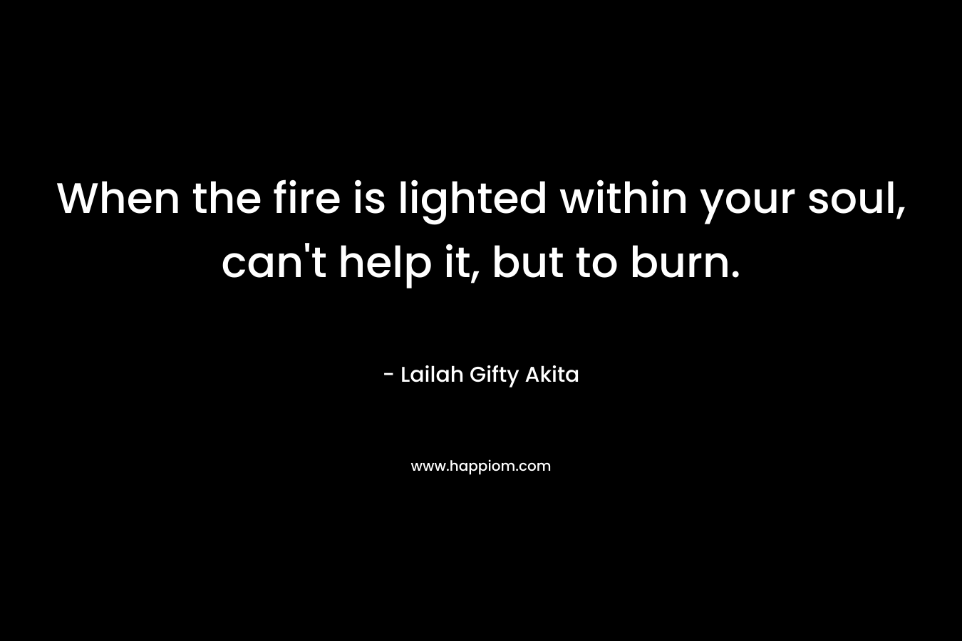 When the fire is lighted within your soul, can’t help it, but to burn. – Lailah Gifty Akita