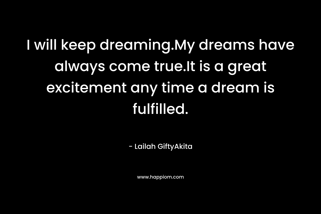 I will keep dreaming.My dreams have always come true.It is a great excitement any time a dream is fulfilled.
