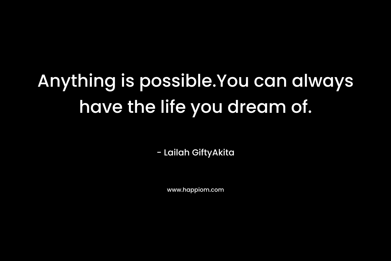 Anything is possible.You can always have the life you dream of.