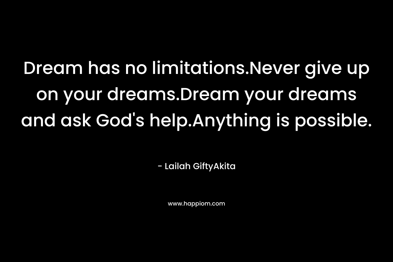 Dream has no limitations.Never give up on your dreams.Dream your dreams and ask God's help.Anything is possible.