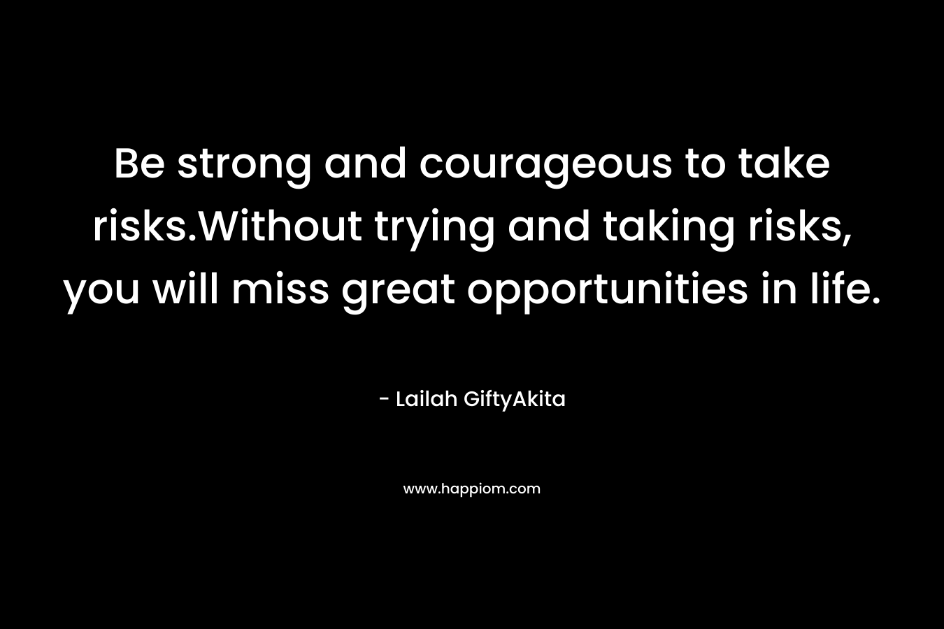 Be strong and courageous to take risks.Without trying and taking risks, you will miss great opportunities in life.