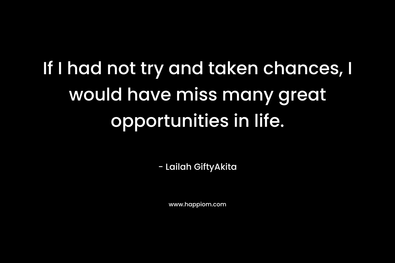 If I had not try and taken chances, I would have miss many great opportunities in life.
