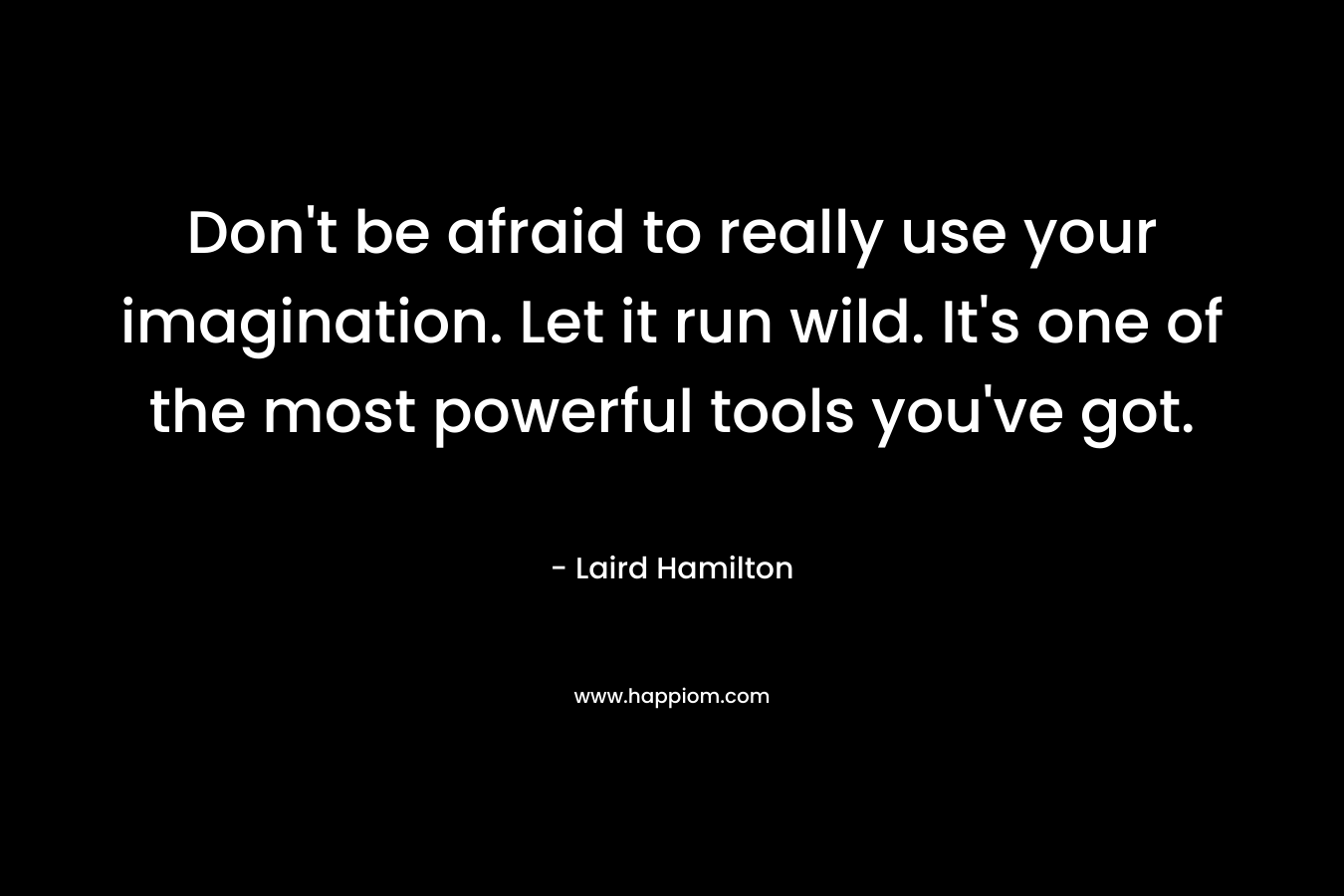Don’t be afraid to really use your imagination. Let it run wild. It’s one of the most powerful tools you’ve got. – Laird Hamilton