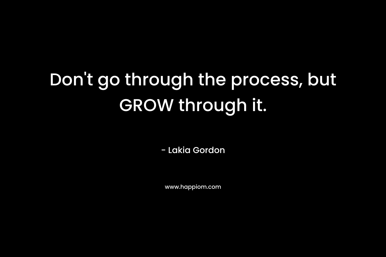 Don't go through the process, but GROW through it.
