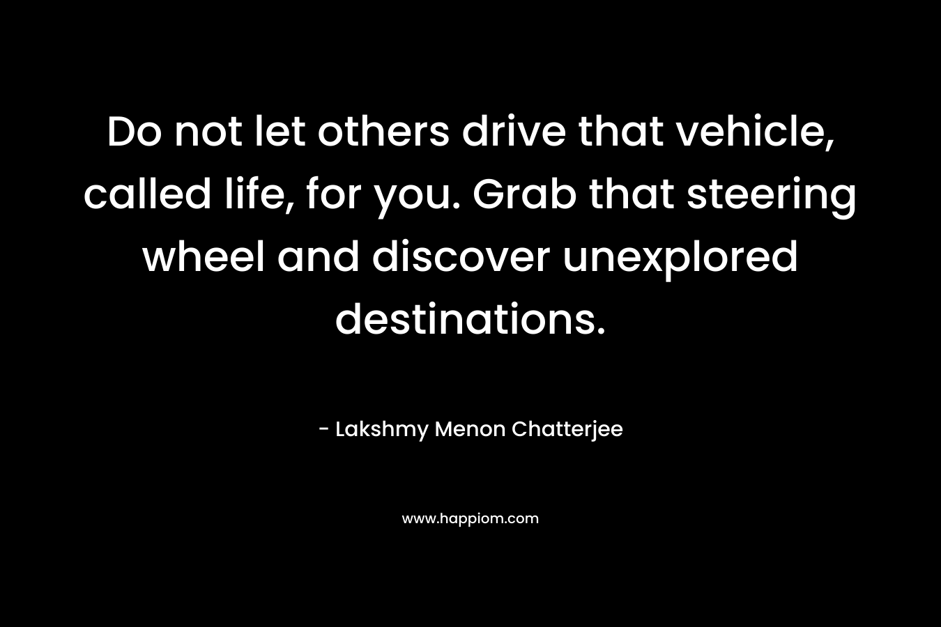 Do not let others drive that vehicle, called life, for you. Grab that steering wheel and discover unexplored destinations. – Lakshmy Menon Chatterjee