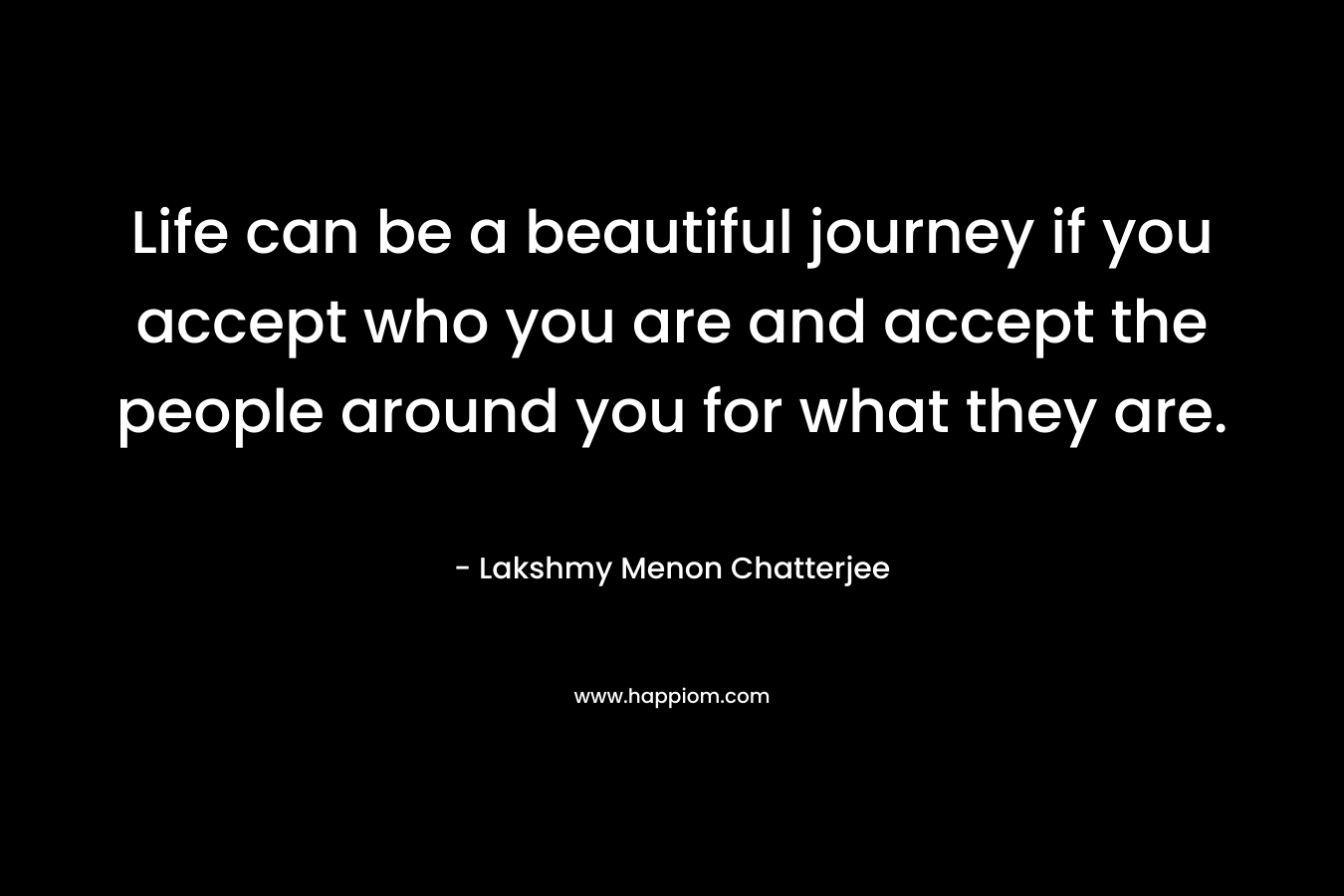 Life can be a beautiful journey if you accept who you are and accept the people around you for what they are.