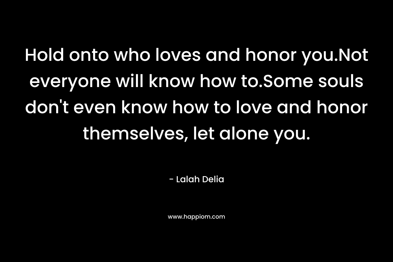 Hold onto who loves and honor you.Not everyone will know how to.Some souls don’t even know how to love and honor themselves, let alone you. – Lalah Delia