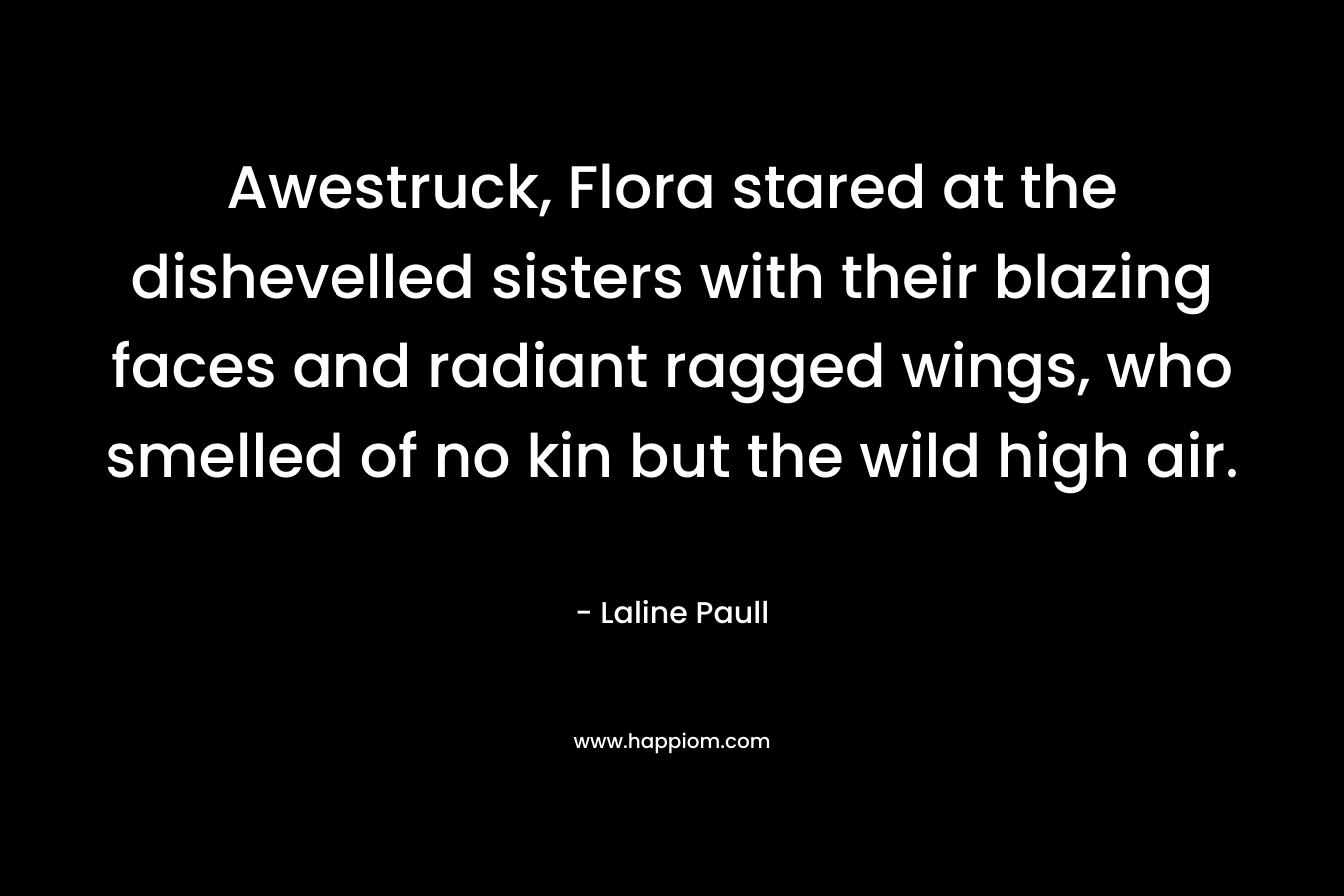 Awestruck, Flora stared at the dishevelled sisters with their blazing faces and radiant ragged wings, who smelled of no kin but the wild high air. – Laline Paull