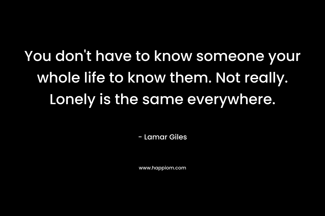 You don't have to know someone your whole life to know them. Not really. Lonely is the same everywhere.
