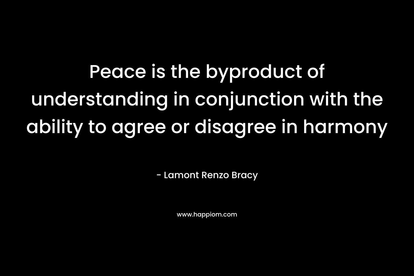 Peace is the byproduct of understanding in conjunction with the ability to agree or disagree in harmony – Lamont Renzo Bracy