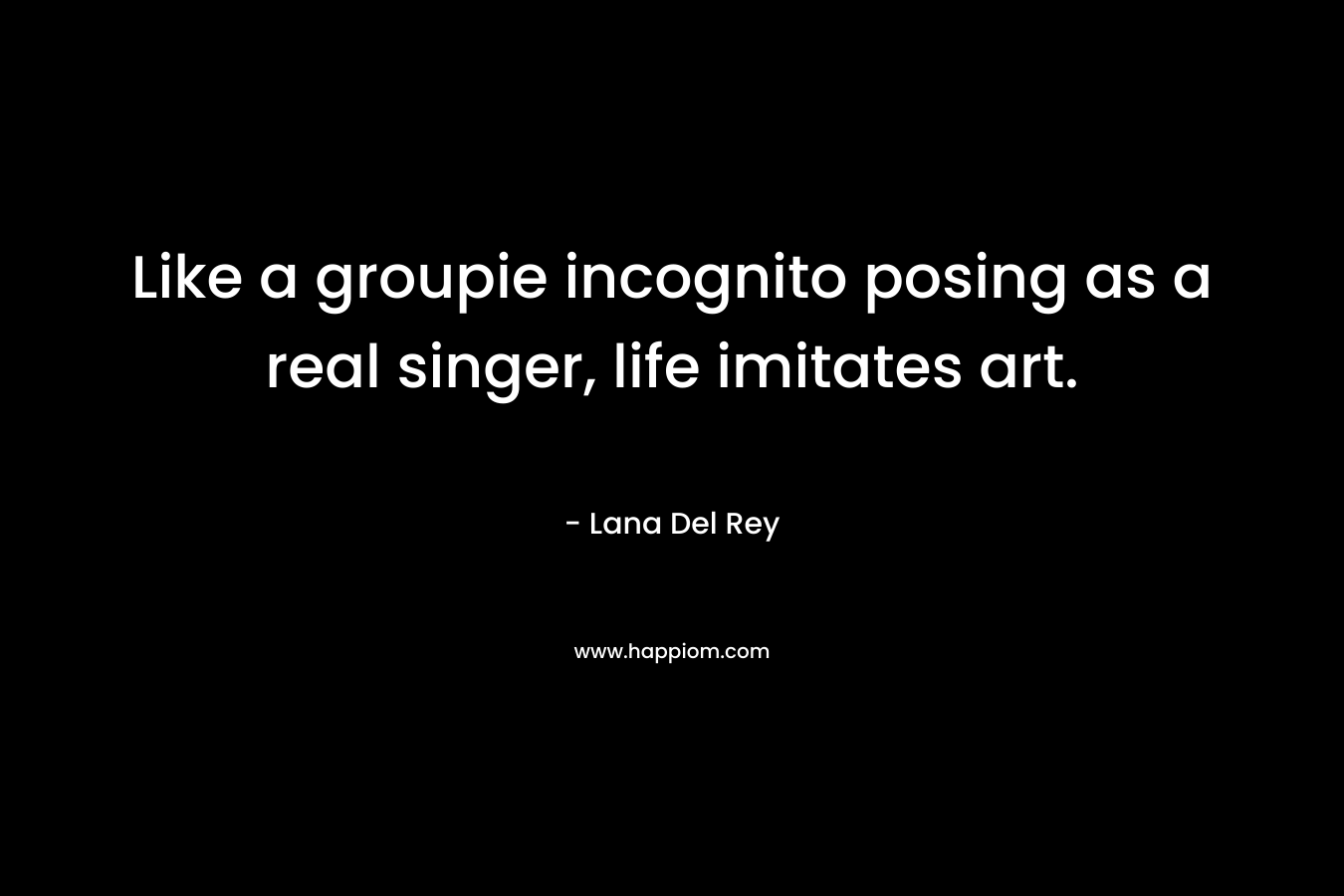 Like a groupie incognito posing as a real singer, life imitates art. – Lana Del Rey