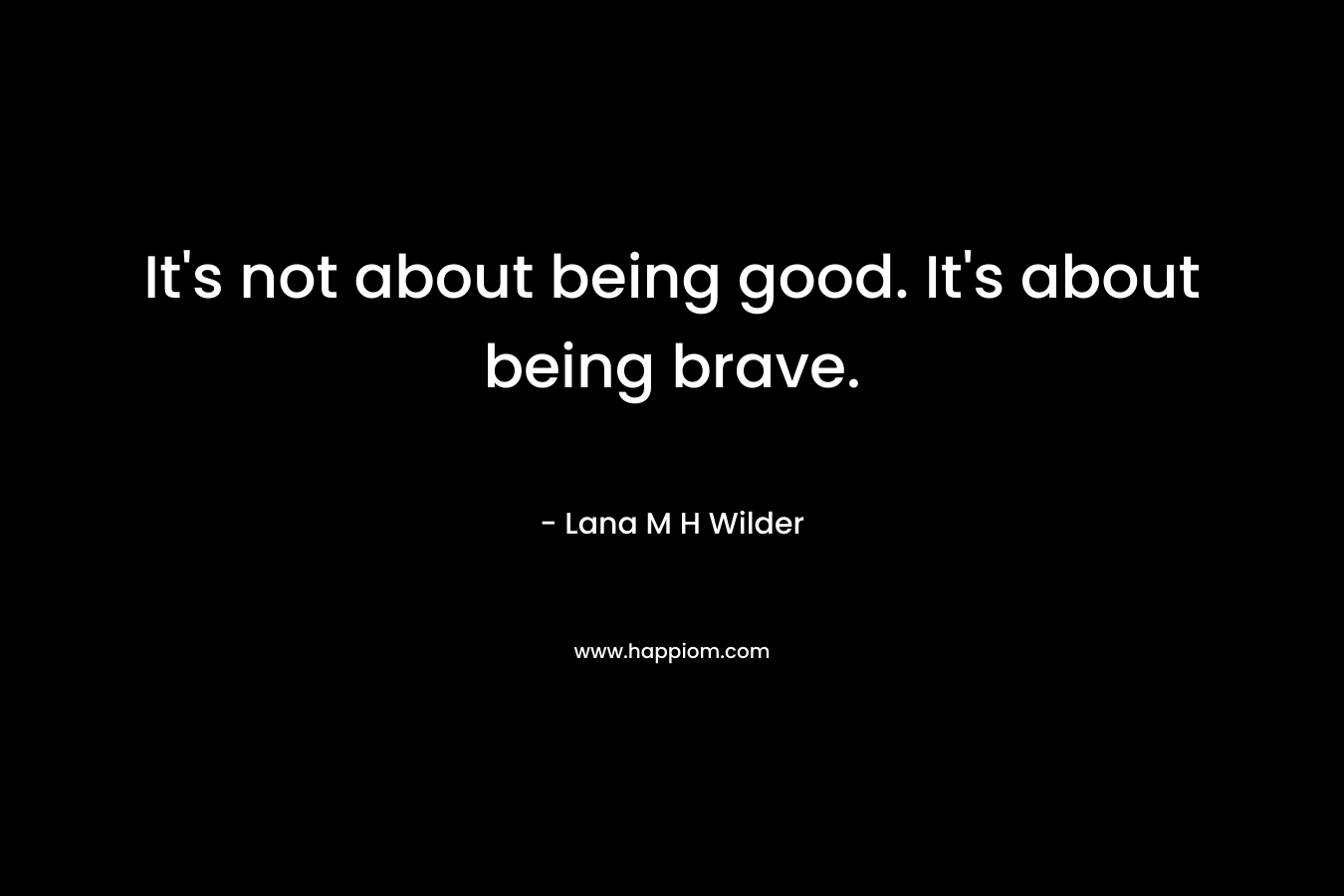 It’s not about being good. It’s about being brave. – Lana M H Wilder