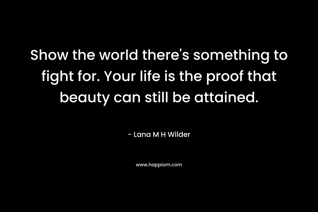 Show the world there's something to fight for. Your life is the proof that beauty can still be attained.
