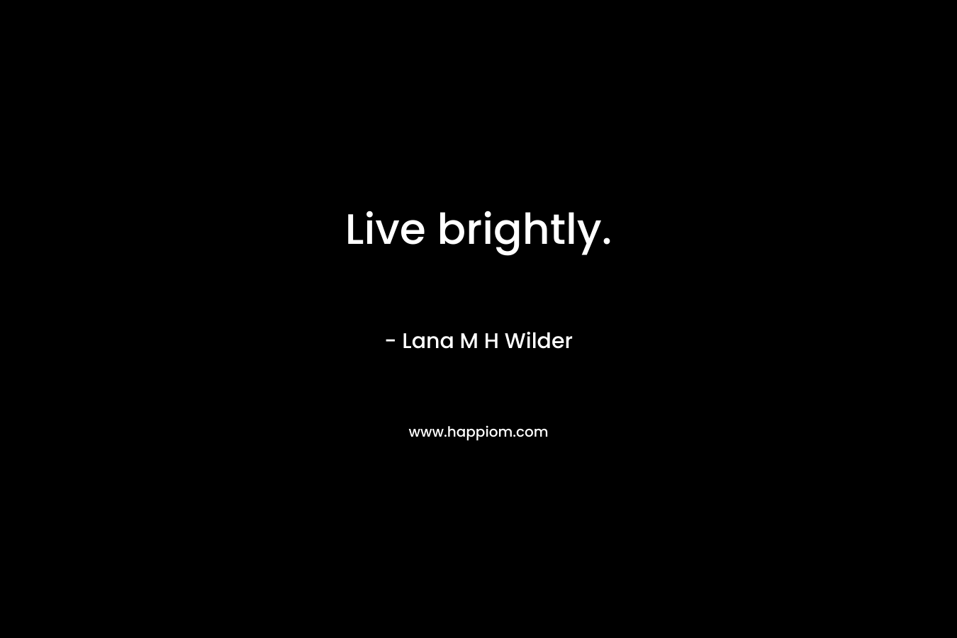 Live brightly. – Lana M H Wilder