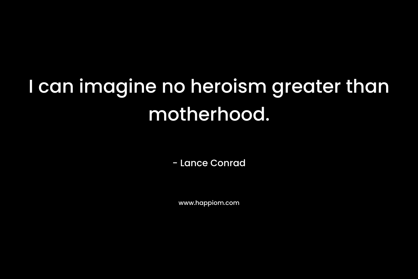 I can imagine no heroism greater than motherhood. – Lance Conrad