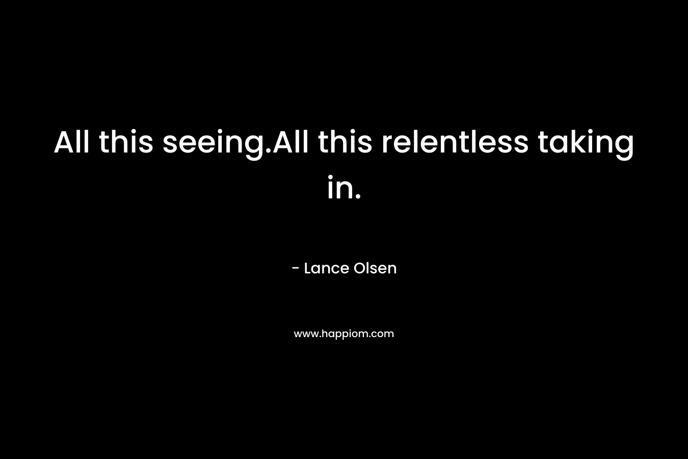 All this seeing.All this relentless taking in. – Lance Olsen