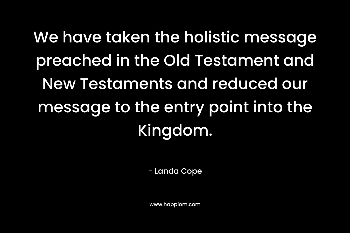 We have taken the holistic message preached in the Old Testament and New Testaments and reduced our message to the entry point into the Kingdom. – Landa Cope