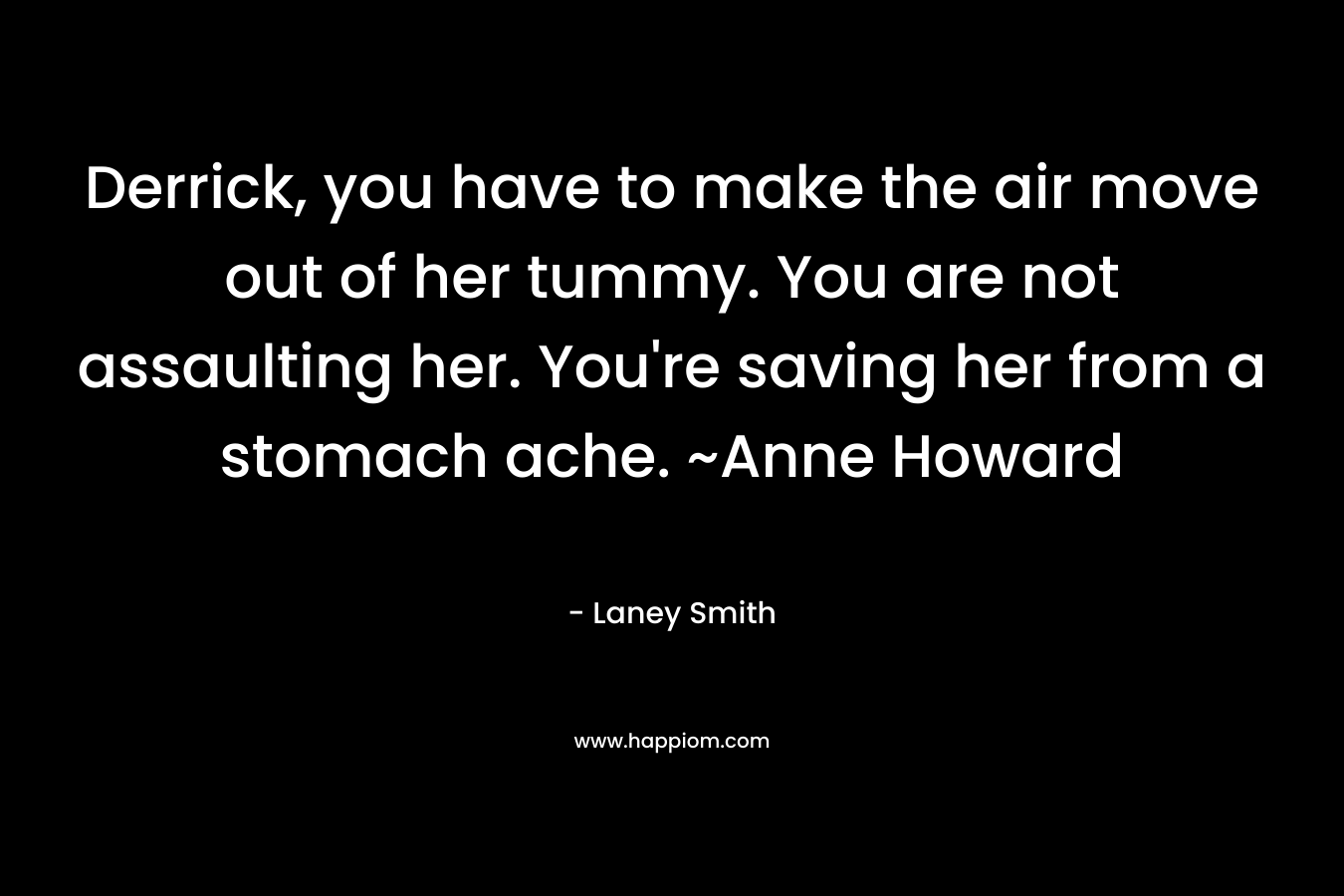 Derrick, you have to make the air move out of her tummy. You are not assaulting her. You’re saving her from a stomach ache. ~Anne Howard – Laney Smith