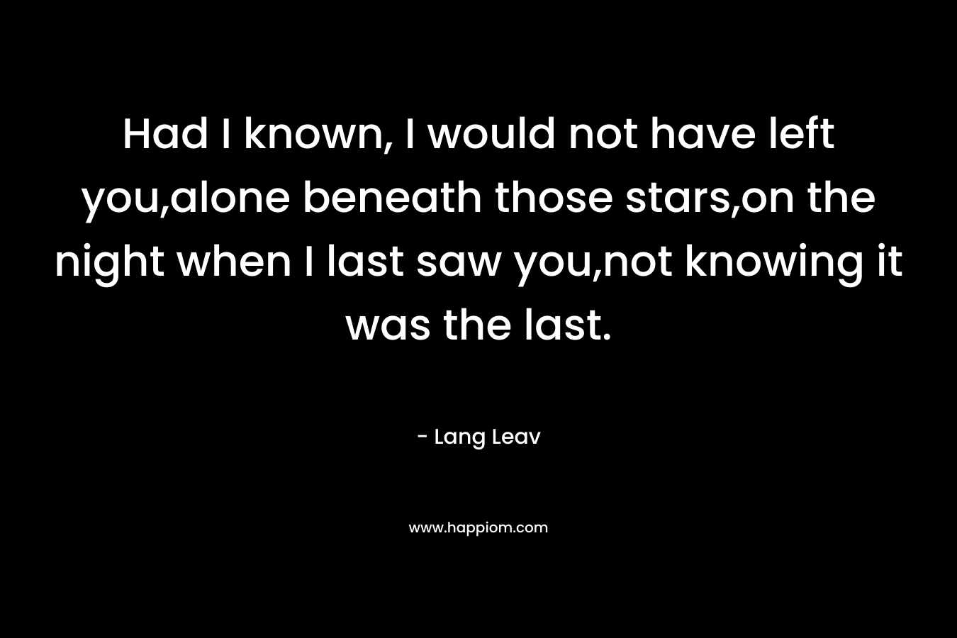 Had I known, I would not have left you,alone beneath those stars,on the night when I last saw you,not knowing it was the last. – Lang Leav