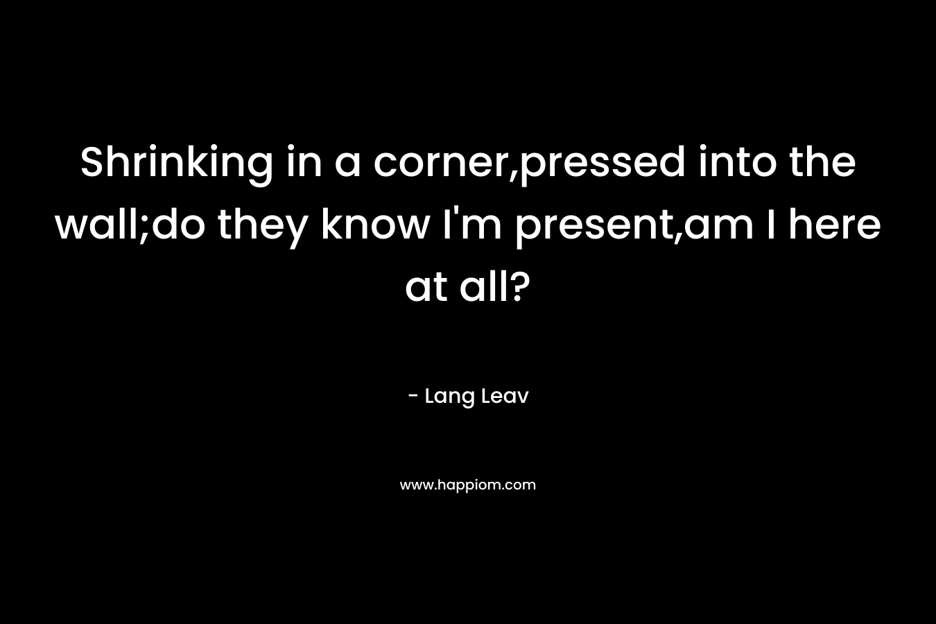 Shrinking in a corner,pressed into the wall;do they know I’m present,am I here at all? – Lang Leav