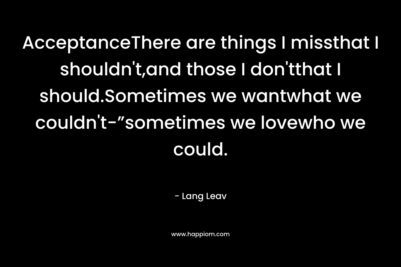 AcceptanceThere are things I missthat I shouldn’t,and those I don’tthat I should.Sometimes we wantwhat we couldn’t-”sometimes we lovewho we could. – Lang Leav