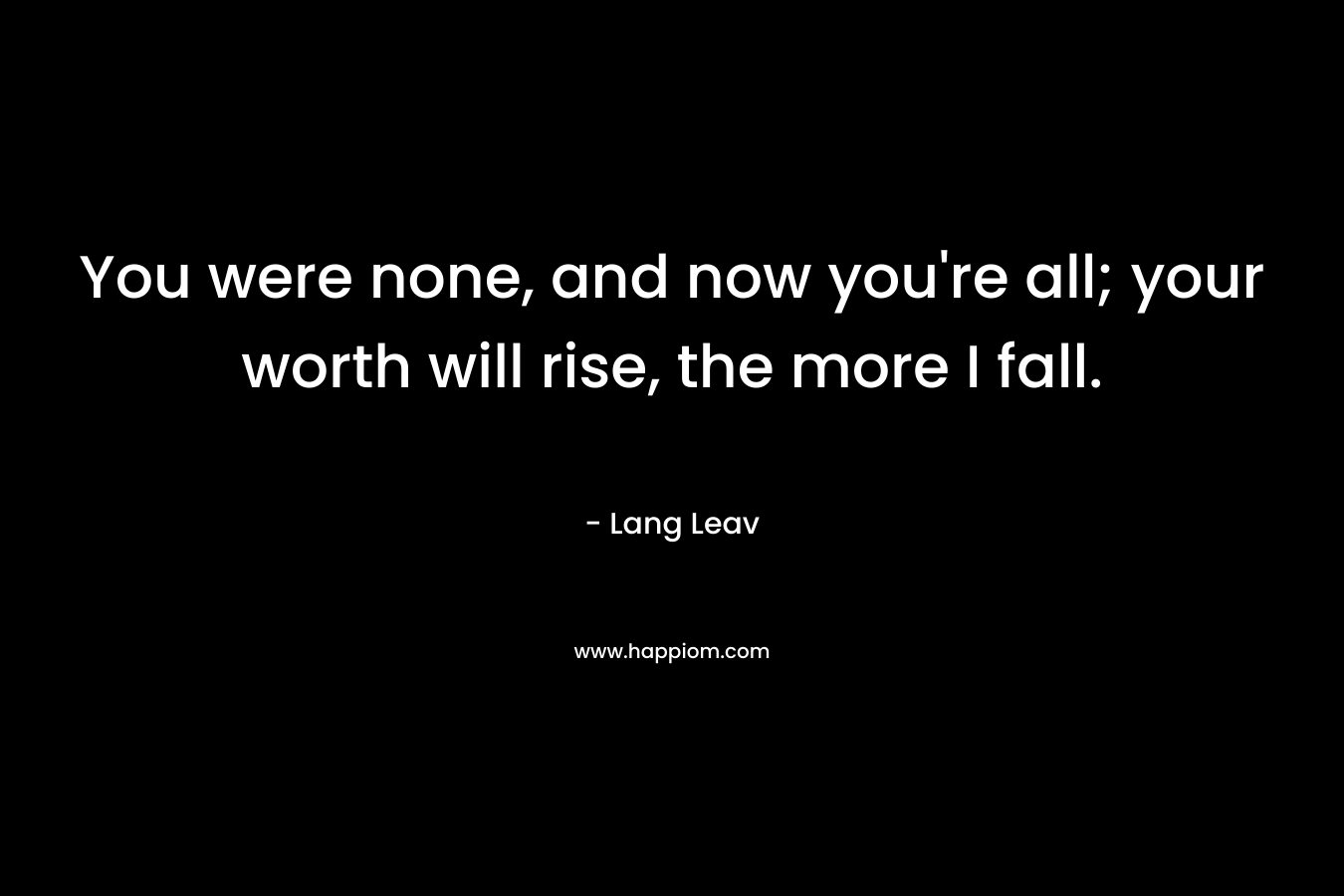 You were none, and now you're all; your worth will rise, the more I fall.
