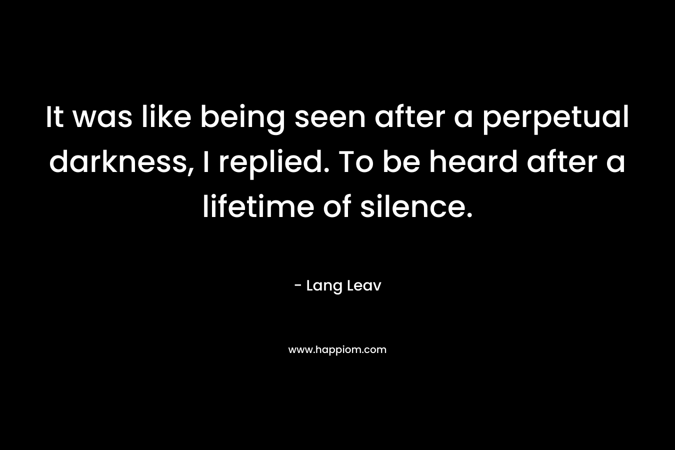 It was like being seen after a perpetual darkness, I replied. To be heard after a lifetime of silence.