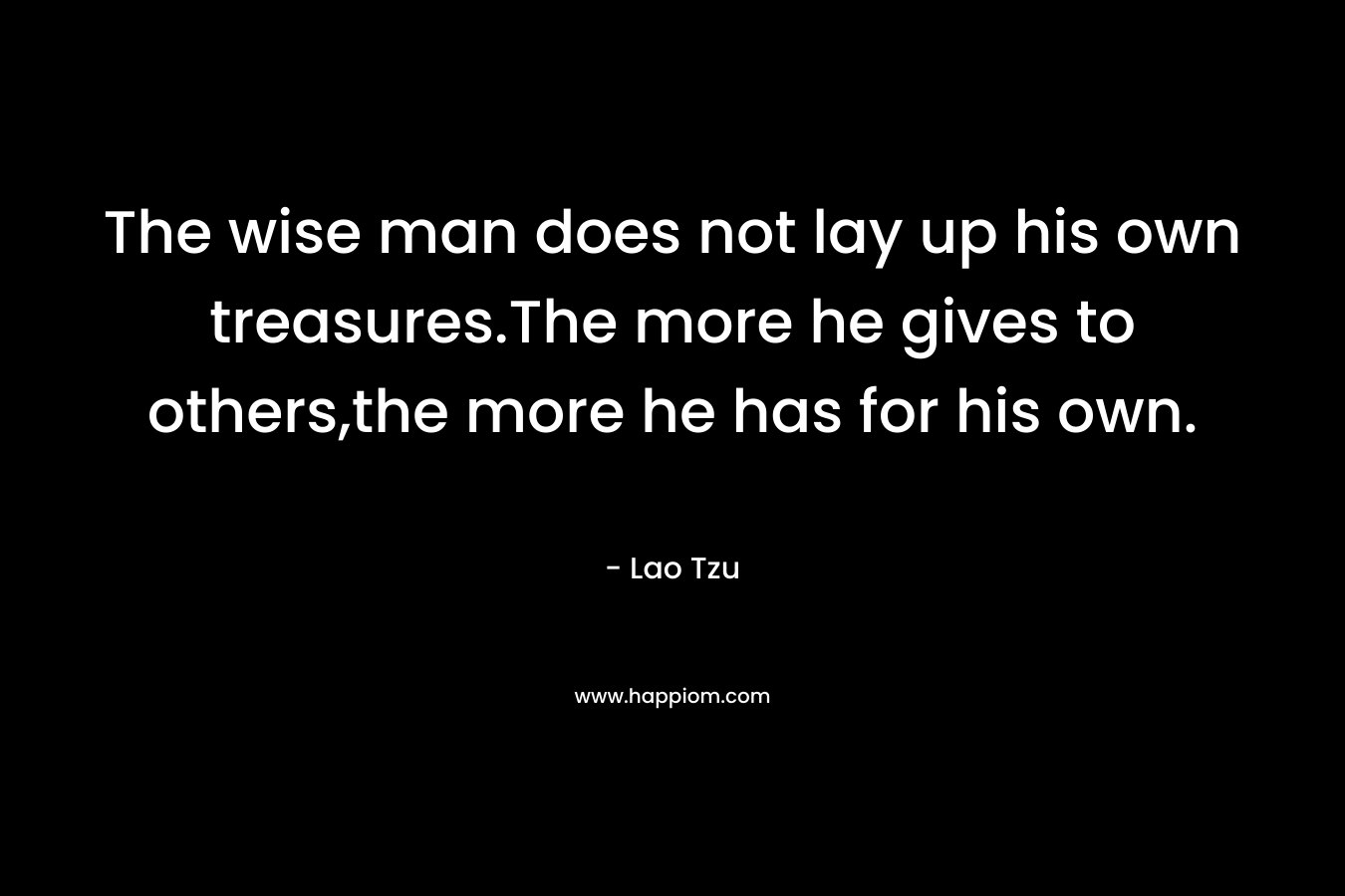 The wise man does not lay up his own treasures.The more he gives to others,the more he has for his own. – Lao Tzu