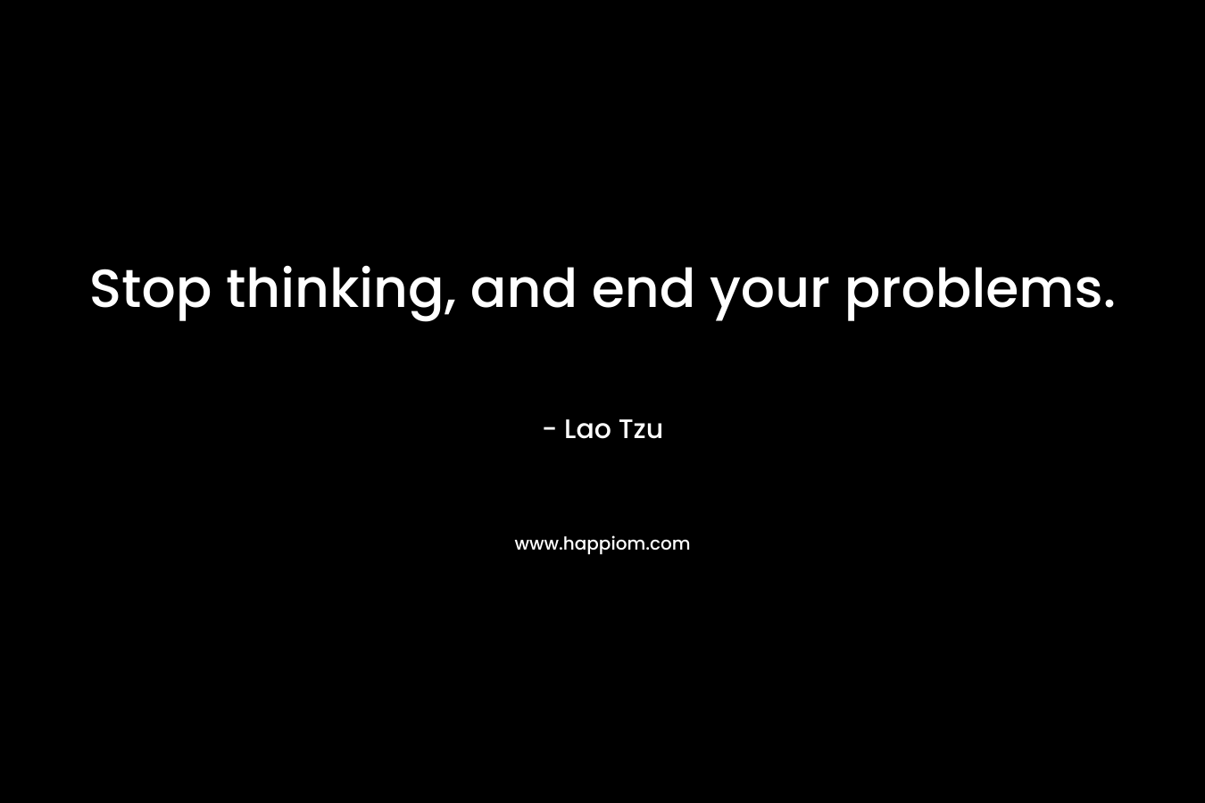 Stop thinking, and end your problems. – Lao Tzu