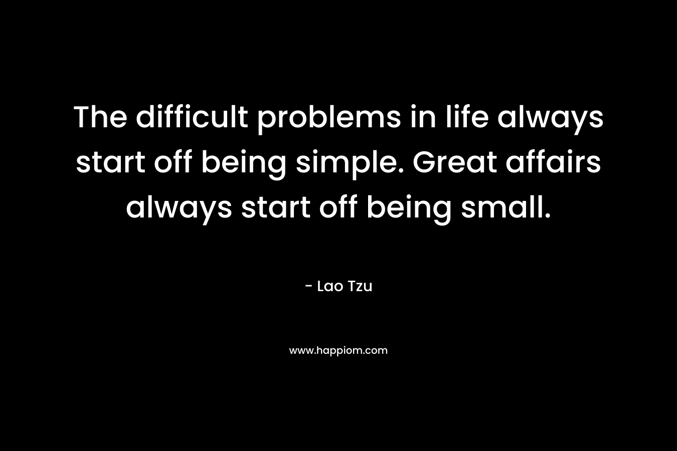 The difficult problems in life always start off being simple. Great affairs always start off being small. – Lao Tzu