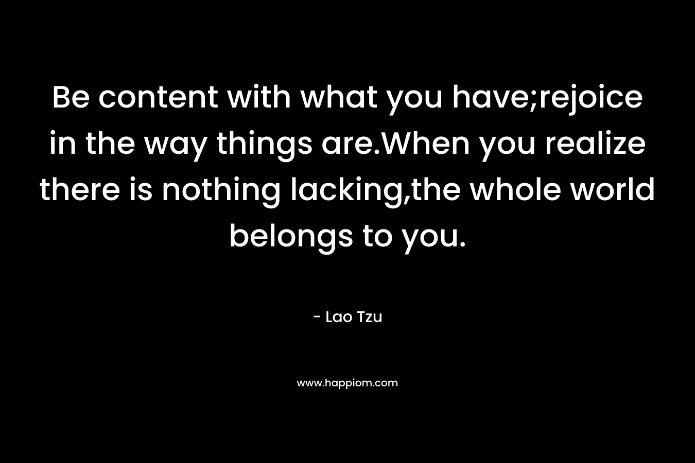 Be content with what you have;rejoice in the way things are.When you realize there is nothing lacking,the whole world belongs to you. – Lao Tzu