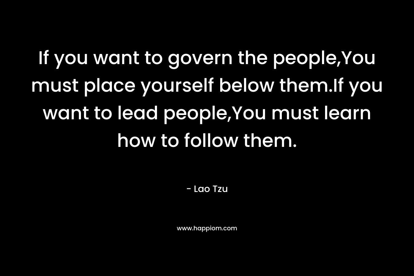 If you want to govern the people,You must place yourself below them.If you want to lead people,You must learn how to follow them. – Lao Tzu