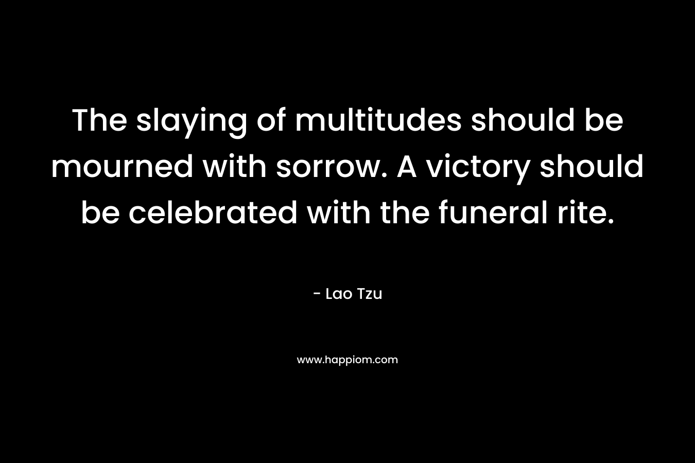 The slaying of multitudes should be mourned with sorrow. A victory should be celebrated with the funeral rite. – Lao Tzu