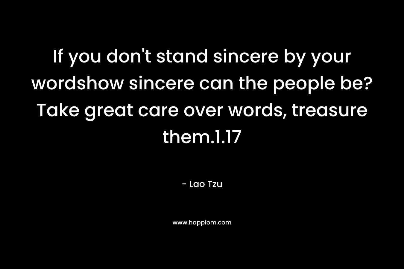 If you don’t stand sincere by your wordshow sincere can the people be?Take great care over words, treasure them.1.17 – Lao Tzu
