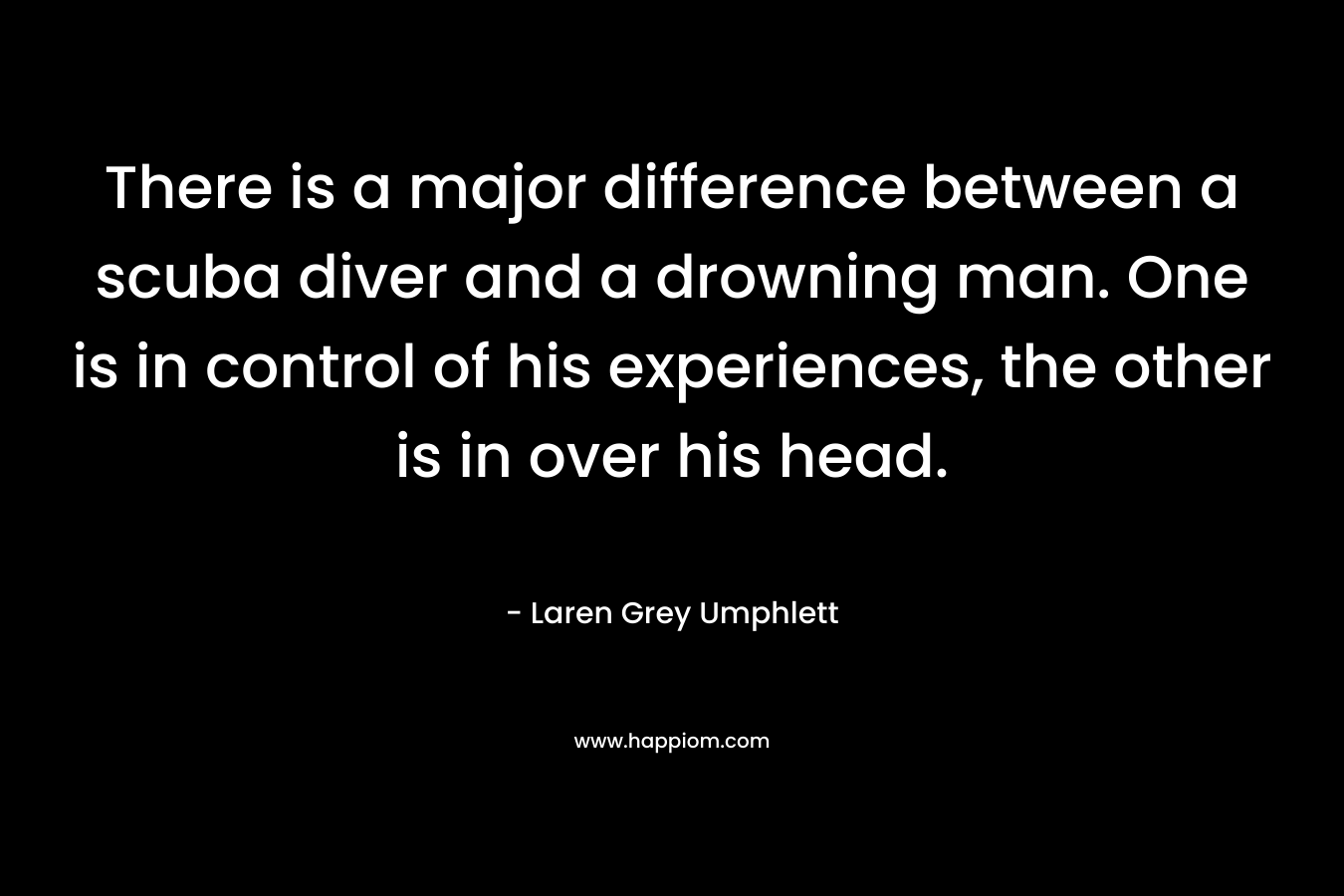 There is a major difference between a scuba diver and a drowning man. One is in control of his experiences, the other is in over his head. – Laren Grey Umphlett