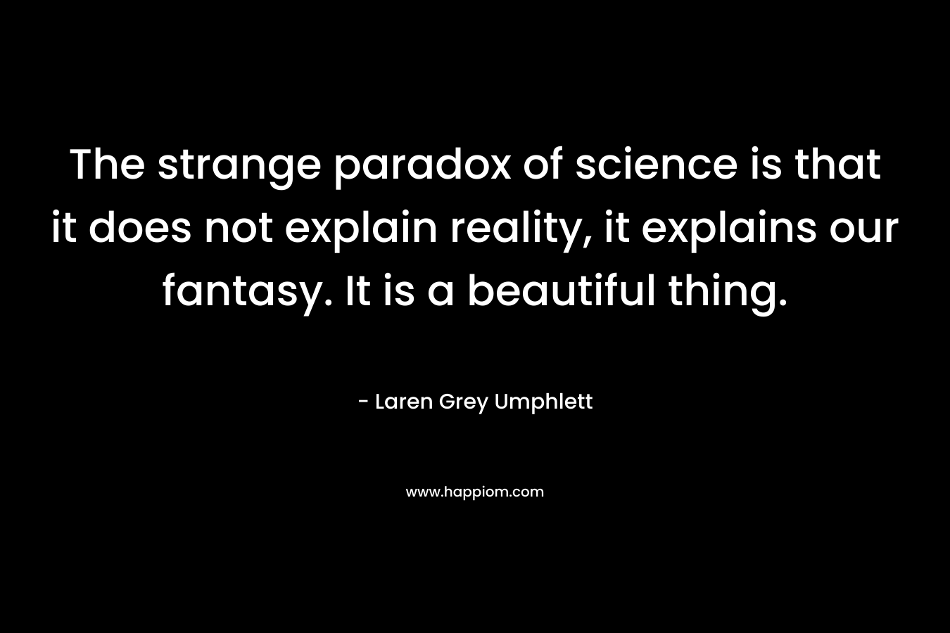 The strange paradox of science is that it does not explain reality, it explains our fantasy. It is a beautiful thing.