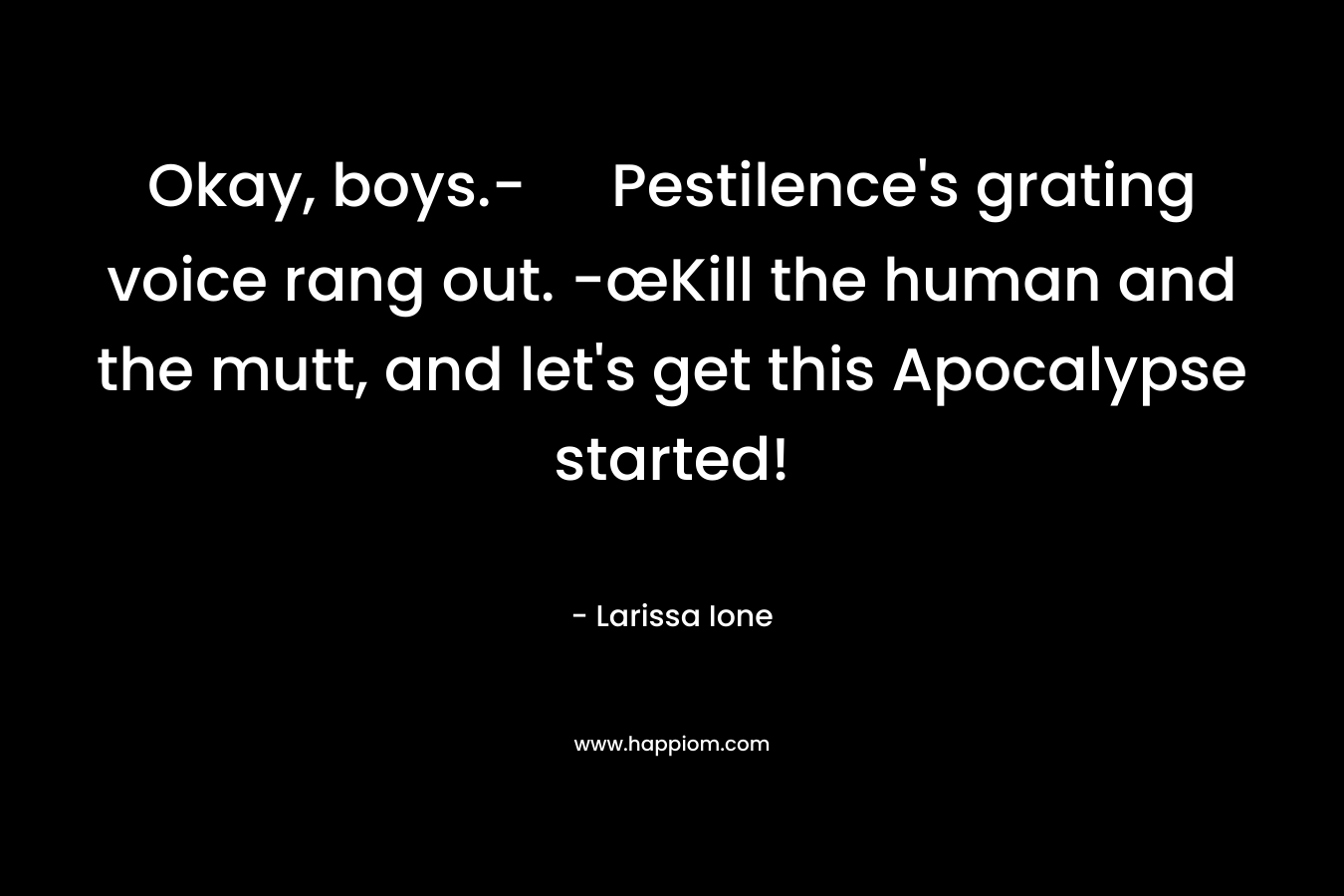 Okay, boys.- Pestilence’s grating voice rang out. -œKill the human and the mutt, and let’s get this Apocalypse started! – Larissa Ione