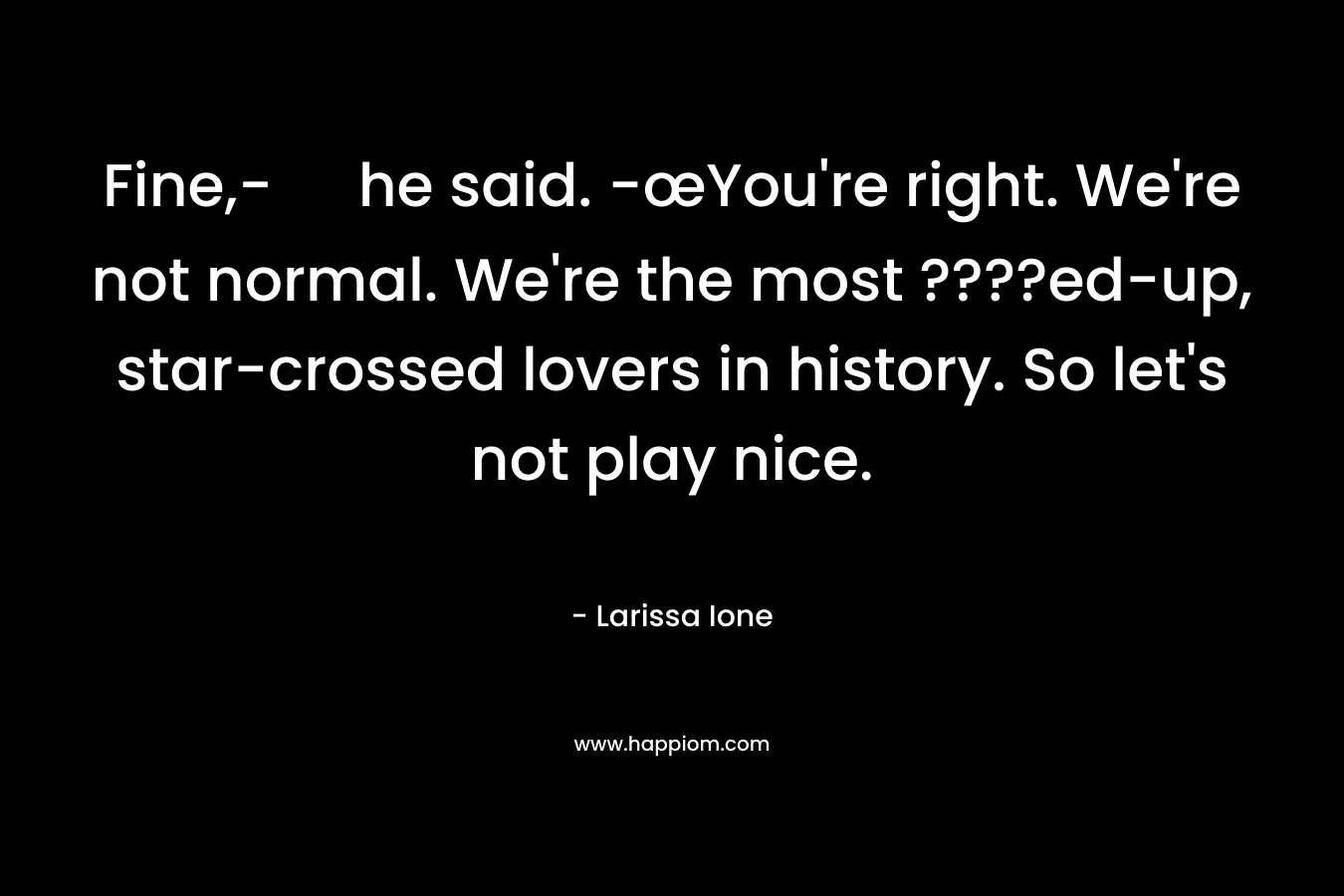 Fine,- he said. -œYou’re right. We’re not normal. We’re the most ????ed-up, star-crossed lovers in history. So let’s not play nice. – Larissa Ione