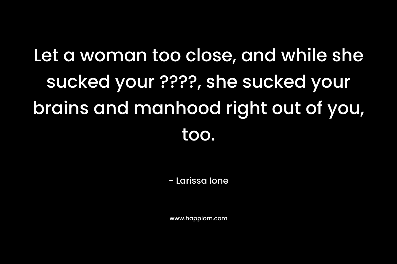 Let a woman too close, and while she sucked your ????, she sucked your brains and manhood right out of you, too. – Larissa Ione