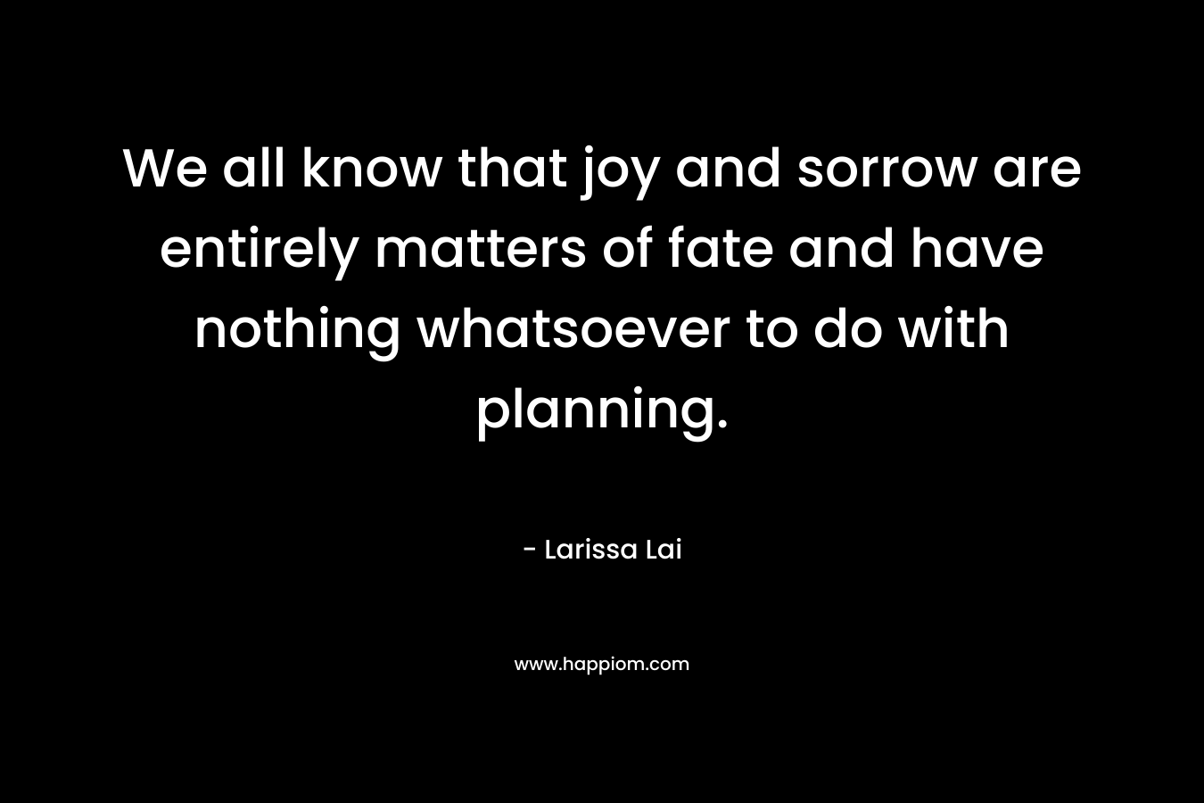 We all know that joy and sorrow are entirely matters of fate and have nothing whatsoever to do with planning. – Larissa Lai
