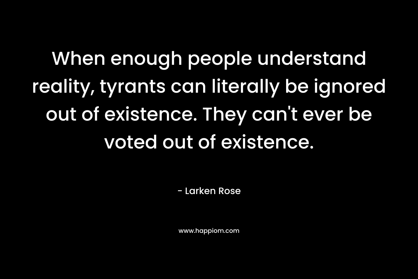 When enough people understand reality, tyrants can literally be ignored out of existence. They can't ever be voted out of existence.