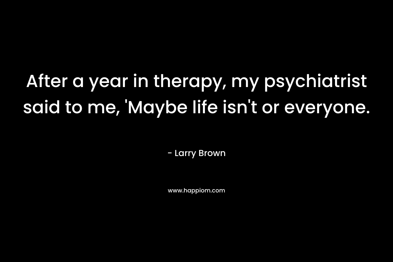 After a year in therapy, my psychiatrist said to me, ‘Maybe life isn’t or everyone. – Larry Brown
